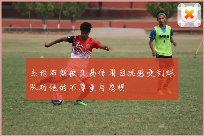 杰伦布朗被交易传闻困扰感受到球队对他的不尊重与忽视