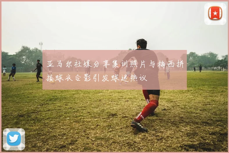 亚马尔社媒分享集训照片与梅西拼接球衣合影引发球迷热议