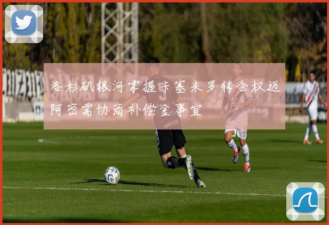 洛杉矶银河掌握卡塞米罗转会权迈阿密需协商补偿金事宜