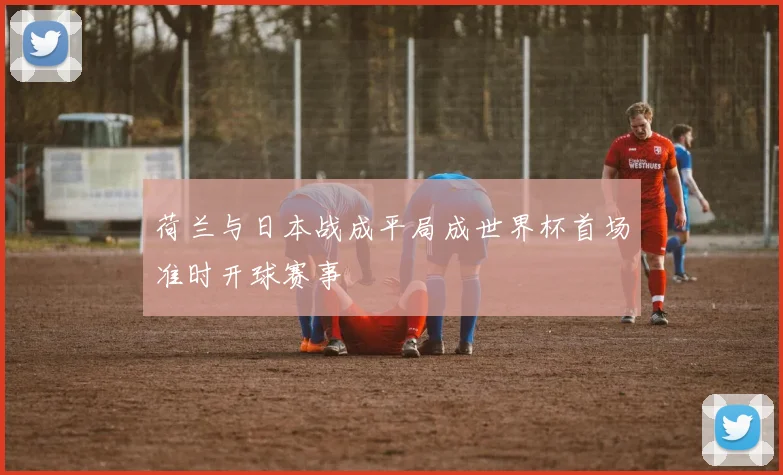 荷兰与日本战成平局成世界杯首场准时开球赛事