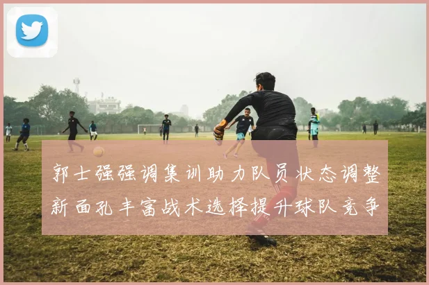 郭士强强调集训助力队员状态调整新面孔丰富战术选择提升球队竞争力