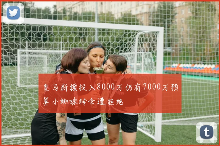 皇马新援投入8000万仍有7000万预算小蜘蛛转会遭拒绝