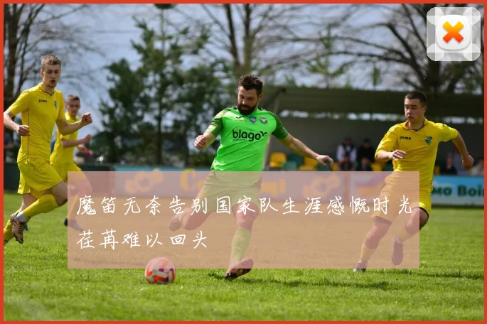 魔笛无奈告别国家队生涯感慨时光荏苒难以回头
