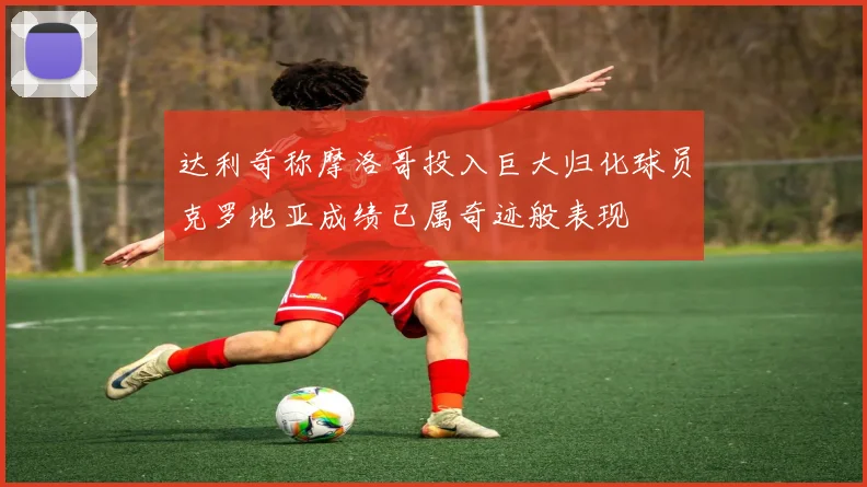达利奇称摩洛哥投入巨大归化球员克罗地亚成绩已属奇迹般表现