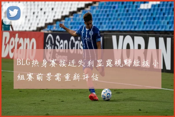 BLG热身赛接连失利显露视野短板小组赛前景需重新评估