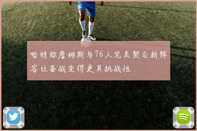 哈特称詹姆斯与76人完美契合新阵容让备战变得更具挑战性