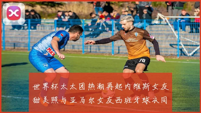 世界杯太太团热潮再起内维斯女友甜美照与亚马尔女友西班牙球衣同框秀