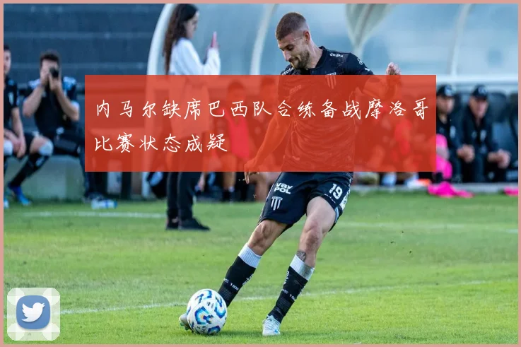 内马尔缺席巴西队合练备战摩洛哥比赛状态成疑