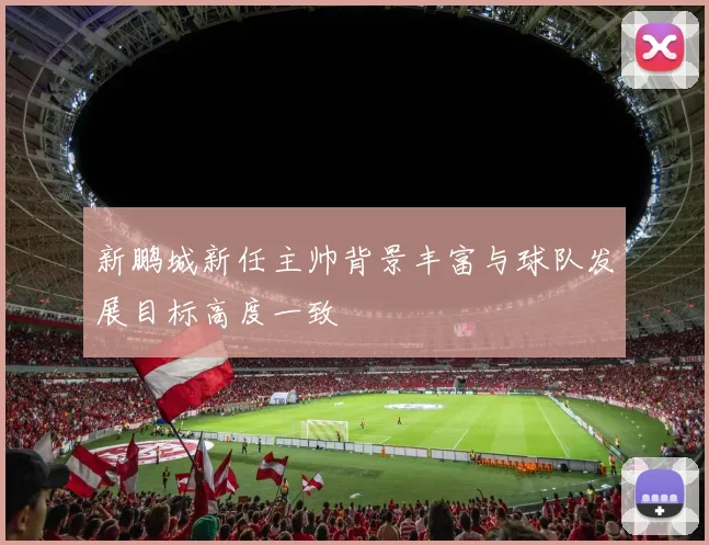 新鹏城新任主帅背景丰富与球队发展目标高度一致