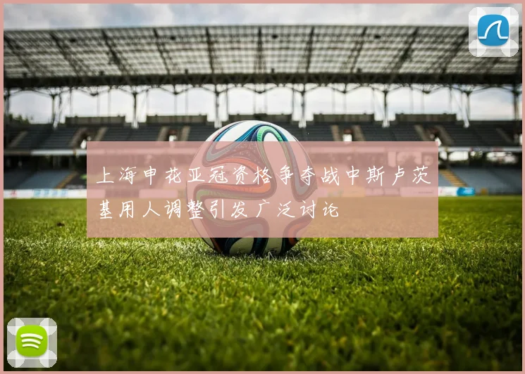 上海申花亚冠资格争夺战中斯卢茨基用人调整引发广泛讨论