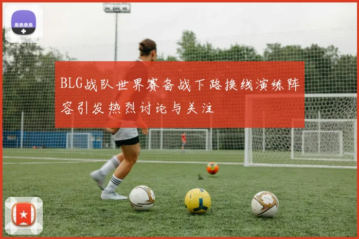BLG战队世界赛备战下路换线演练阵容引发热烈讨论与关注
