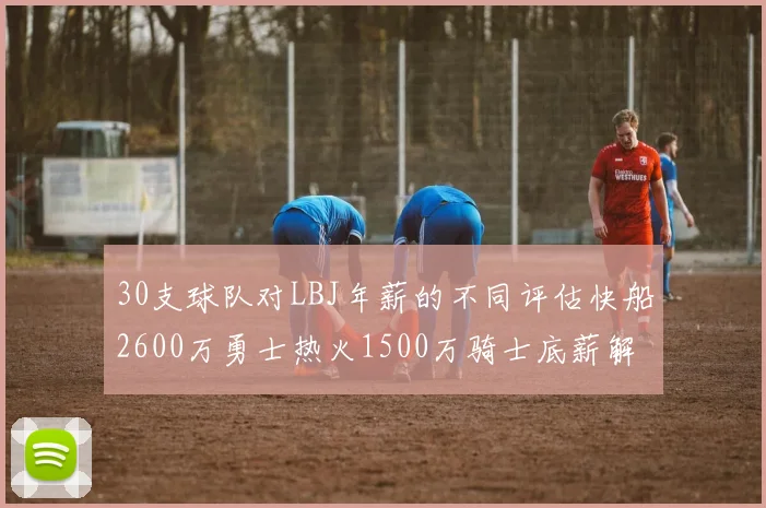 30支球队对LBJ年薪的不同评估快船2600万勇士热火1500万骑士底薪解析
