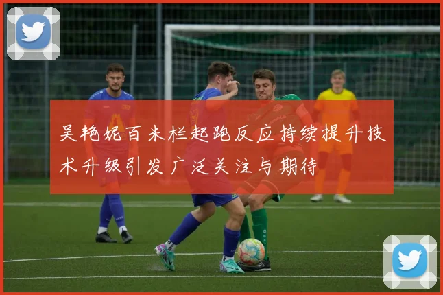 吴艳妮百米栏起跑反应持续提升技术升级引发广泛关注与期待