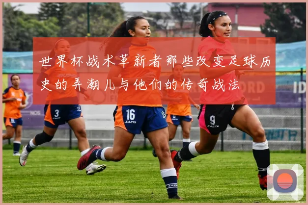 世界杯战术革新者那些改变足球历史的弄潮儿与他们的传奇战法