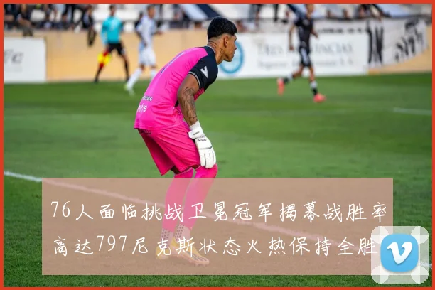 76人面临挑战卫冕冠军揭幕战胜率高达797尼克斯状态火热保持全胜纪录