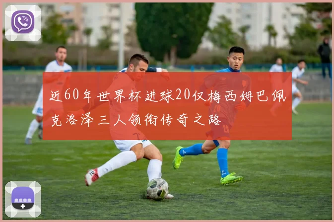 近60年世界杯进球20仅梅西姆巴佩克洛泽三人领衔传奇之路