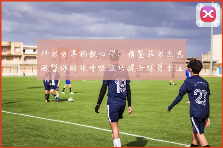 科尔分享执教心得：借鉴菲尔杰克逊暂停时深呼吸技巧提升球员专注力